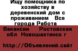 Ищу помощника по хозяйству в деревенский дом с проживанием - Все города Работа » Вакансии   . Ростовская обл.,Новошахтинск г.
